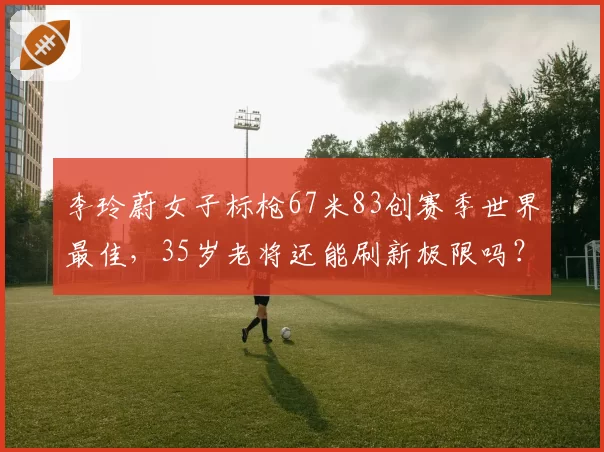 李玲蔚女子标枪67米83创赛季世界最佳,35岁老将还能刷新极限吗?