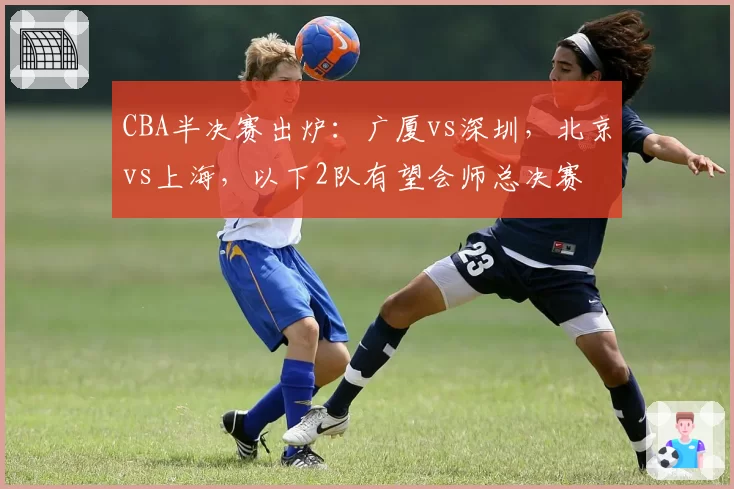 CBA半决赛出炉:广厦vs深圳,北京vs上海,以下2队有望会师总决赛