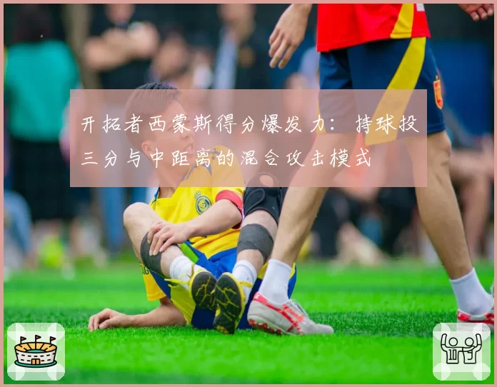 开拓者西蒙斯得分爆发力：持球投三分与中距离的混合攻击模式