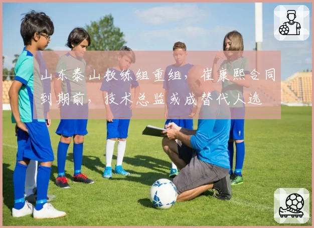 山东泰山教练组重组,崔康熙合同到期前,技术总监或成替代人选
