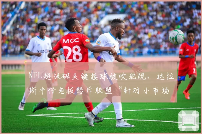NFL超级碗关键接球被吹犯规，达拉斯牛仔老板怒斥联盟“针对小市场球队”