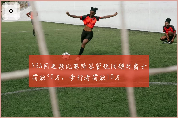 NBA因近期比赛阵容管理问题对爵士罚款50万，步行者罚款10万