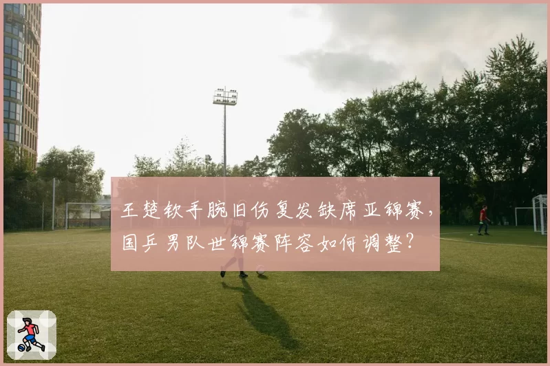 王楚钦手腕旧伤复发缺席亚锦赛,国乒男队世锦赛阵容如何调整?