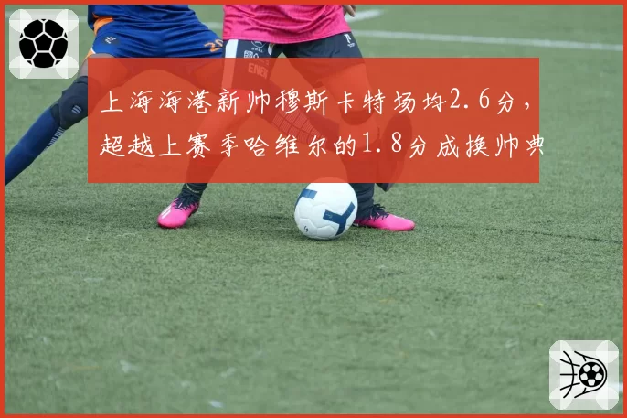 上海海港新帅穆斯卡特场均2.6分，超越上赛季哈维尔的1.8分成换帅典范