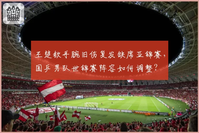 王楚钦手腕旧伤复发缺席亚锦赛,国乒男队世锦赛阵容如何调整?