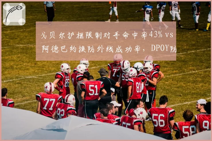 戈贝尔护框限制对手命中率43% vs 阿德巴约换防外线成功率,DPOY防守维度之争