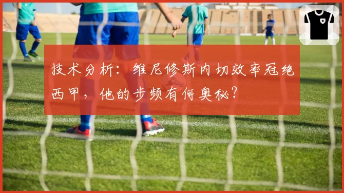 技术分析:维尼修斯内切效率冠绝西甲,他的步频有何奥秘?