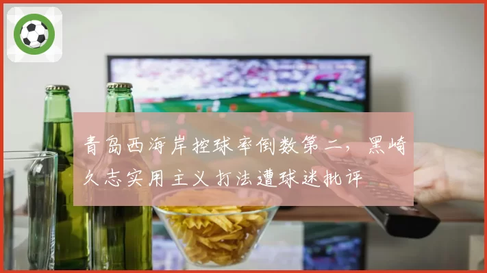 青岛西海岸控球率倒数第二,黑崎久志实用主义打法遭球迷批评