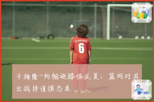 卡梅隆-约翰逊膝伤反复,篮网对其出战持谨慎态度