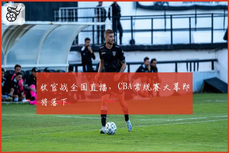 收官战全国直播，CBA常规赛大幕即将落下