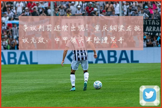 争议判罚连续出现!重庆铜梁龙抗议无效,中甲领头羊险遭黑手