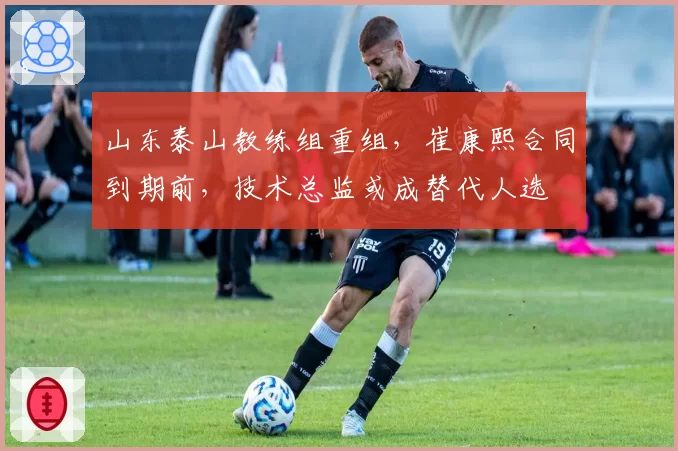 山东泰山教练组重组,崔康熙合同到期前,技术总监或成替代人选