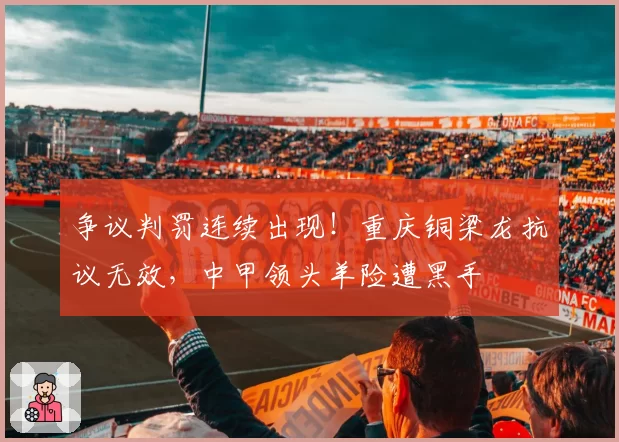 争议判罚连续出现!重庆铜梁龙抗议无效,中甲领头羊险遭黑手