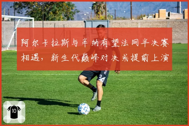 阿尔卡拉斯与辛纳有望法网半决赛相遇，新生代巅峰对决或提前上演