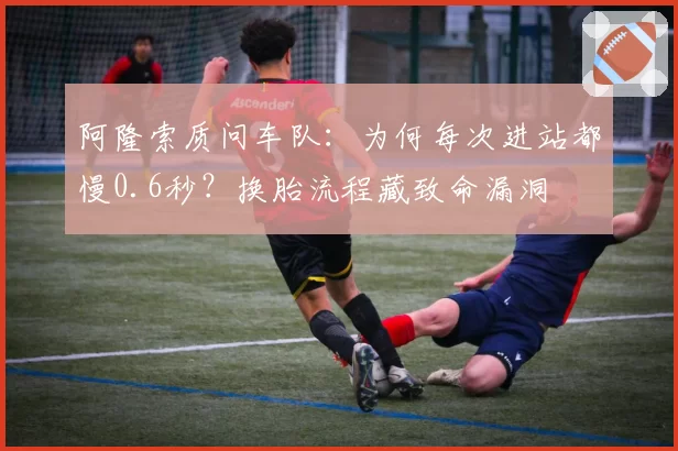 阿隆索质问车队:为何每次进站都慢0.6秒?换胎流程藏致命漏洞