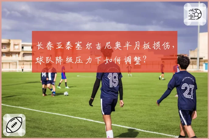 长春亚泰塞尔吉尼奥半月板损伤，球队降级压力下如何调整？