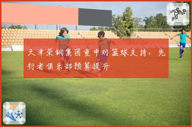 天津荣钢集团重申对篮球支持,先行者俱乐部预算提升