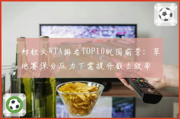 郑钦文WTA排名TOP10巩固前景:草地赛保分压力下需提升截击效率