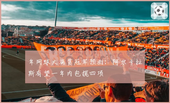 年网球大满贯冠军预测:阿尔卡拉斯有望一年内包揽四项