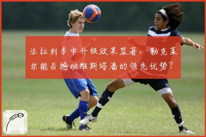 法拉利季中升级效果显著，勒克莱尔能否撼动维斯塔潘的领先优势？