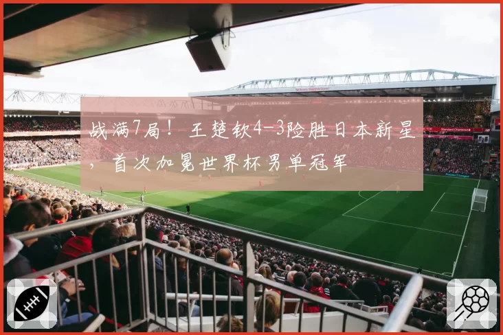 战满7局！王楚钦4-3险胜日本新星，首次加冕世界杯男单冠军