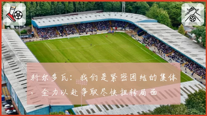 科尔多瓦：我们是紧密团结的集体，全力以赴争取尽快扭转局面