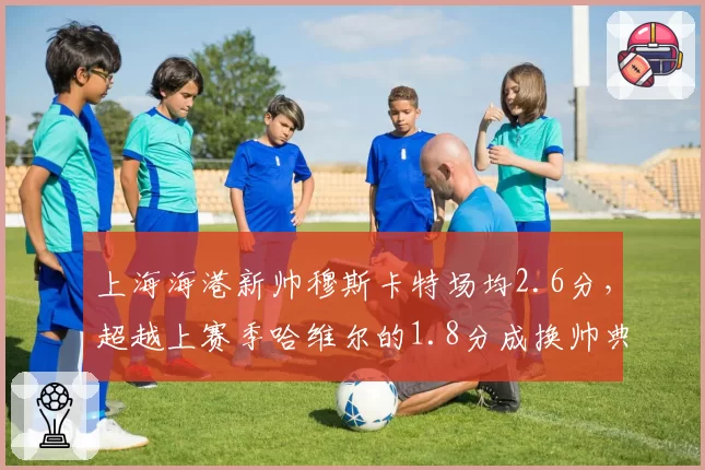 上海海港新帅穆斯卡特场均2.6分，超越上赛季哈维尔的1.8分成换帅典范