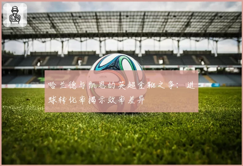 哈兰德与凯恩的英超金靴之争:进球转化率揭示效率差异