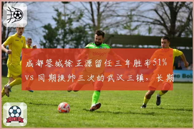 成都蓉城徐正源留任三年胜率51% vs 同期换帅三次的武汉三镇,长期主义完胜急功近利