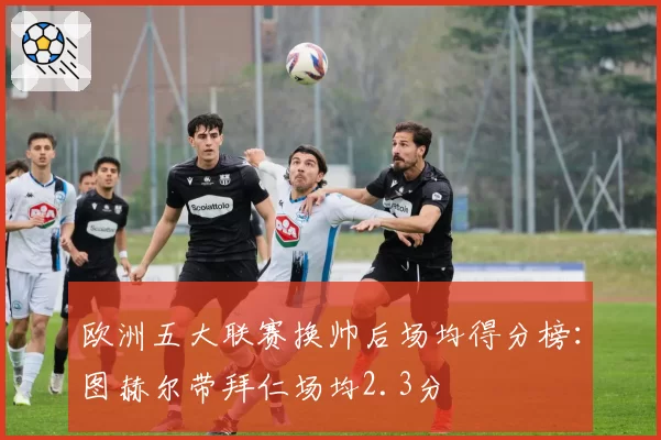 欧洲五大联赛换帅后场均得分榜：图赫尔带拜仁场均2.3分