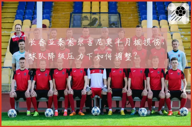 长春亚泰塞尔吉尼奥半月板损伤，球队降级压力下如何调整？