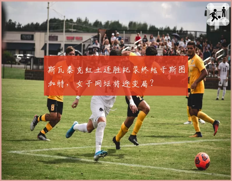 斯瓦泰克红土连胜纪录终结于斯图加特，女子网坛将迎变局？