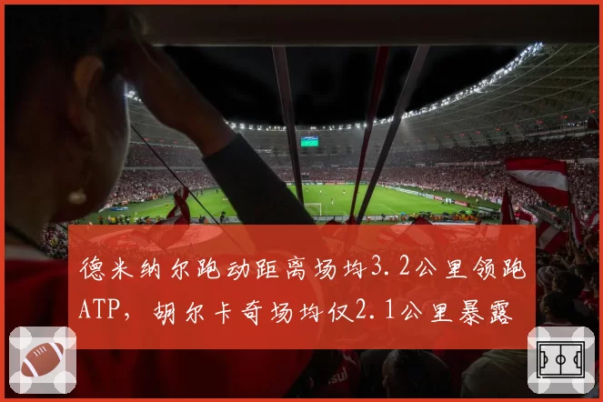 德米纳尔跑动距离场均3.2公里领跑ATP,胡尔卡奇场均仅2.1公里暴露移动短板