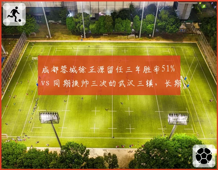 成都蓉城徐正源留任三年胜率51% vs 同期换帅三次的武汉三镇,长期主义完胜急功近利