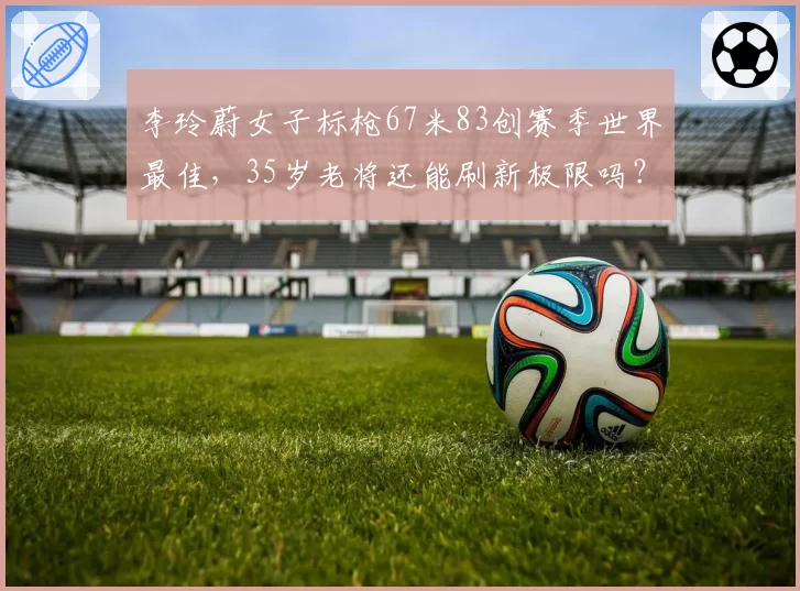 李玲蔚女子标枪67米83创赛季世界最佳,35岁老将还能刷新极限吗?