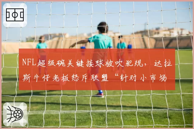 NFL超级碗关键接球被吹犯规，达拉斯牛仔老板怒斥联盟“针对小市场球队”
