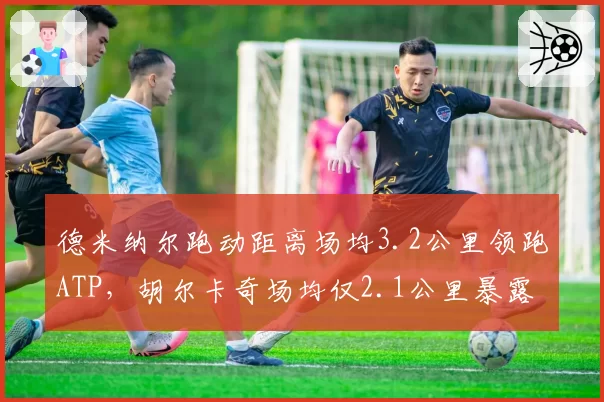 德米纳尔跑动距离场均3.2公里领跑ATP,胡尔卡奇场均仅2.1公里暴露移动短板