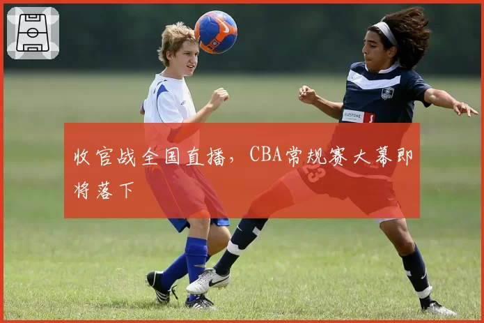 收官战全国直播，CBA常规赛大幕即将落下