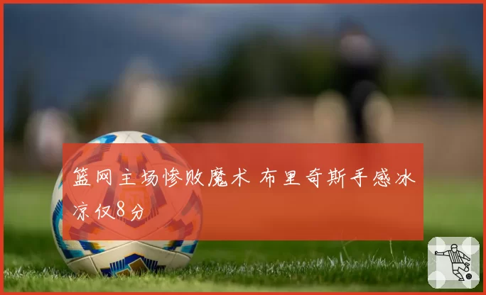 篮网主场惨败魔术 布里奇斯手感冰凉仅8分