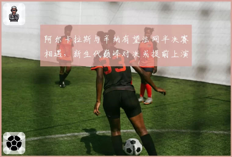 阿尔卡拉斯与辛纳有望法网半决赛相遇，新生代巅峰对决或提前上演