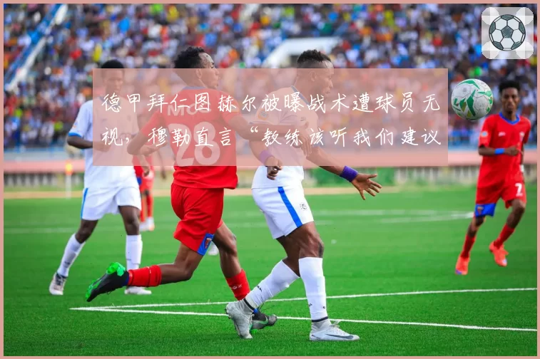 德甲拜仁图赫尔被曝战术遭球员无视,穆勒直言“教练该听我们建议”