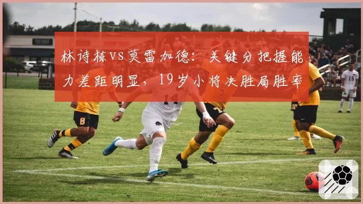 林诗栋vs莫雷加德：关键分把握能力差距明显，19岁小将决胜局胜率仅38%