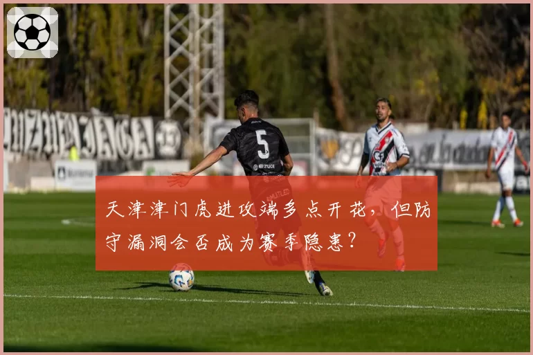 天津津门虎进攻端多点开花，但防守漏洞会否成为赛季隐患？