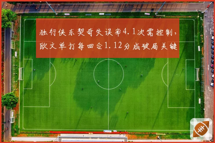 独行侠东契奇失误率4.1次需控制，欧文单打每回合1.12分成破局关键__br_