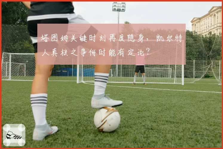 塔图姆关键时刻再度隐身，凯尔特人真核之争何时能有定论？