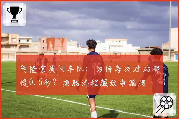 阿隆索质问车队:为何每次进站都慢0.6秒?换胎流程藏致命漏洞