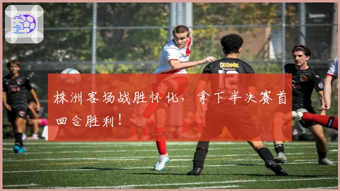 株洲客场战胜怀化,拿下半决赛首回合胜利!