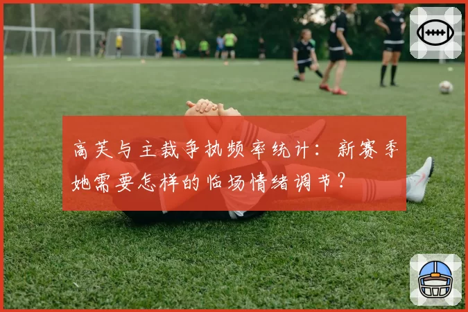 高芙与主裁争执频率统计：新赛季她需要怎样的临场情绪调节？