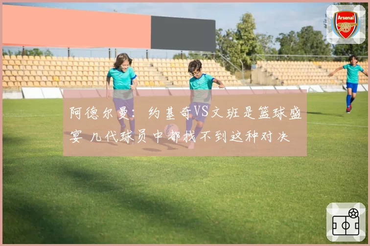 阿德尔曼:约基奇VS文班是篮球盛宴 几代球员中都找不到这种对决