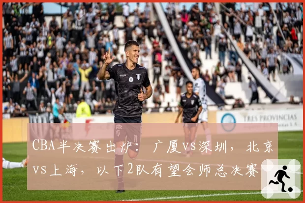 CBA半决赛出炉:广厦vs深圳,北京vs上海,以下2队有望会师总决赛